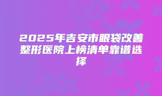 2025年吉安市眼袋整形医院上榜清单靠谱选择