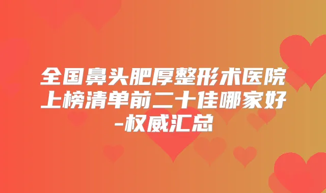 全国鼻头肥厚整形术医院上榜清单前二十佳哪家好-汇总