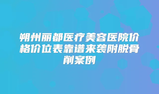 朔州丽都医疗美容医院价格价位表靠谱来袭附脱骨削案例