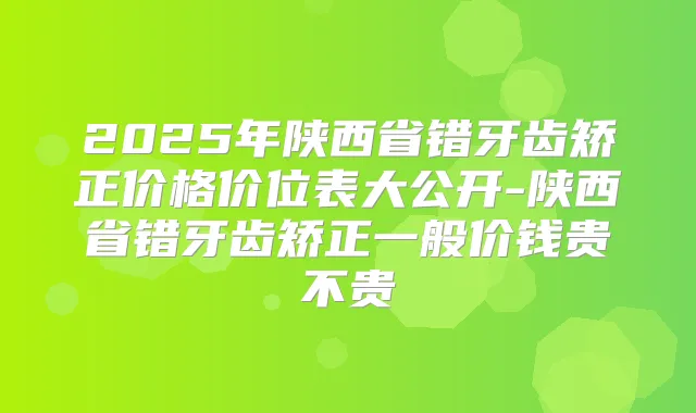2025年陕西省错牙齿矫正价格价位表大公开-陕西省错牙齿矫正一般价钱贵不贵