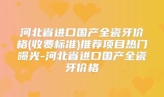 河北省进口国产全瓷牙价格(收费标准)推荐项目热门曝光-河北省进口国产全瓷牙价格
