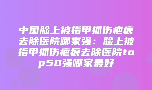 中国脸上被指甲抓伤疤痕去除医院哪家强：脸上被指甲抓伤疤痕去除医院top50强哪家好