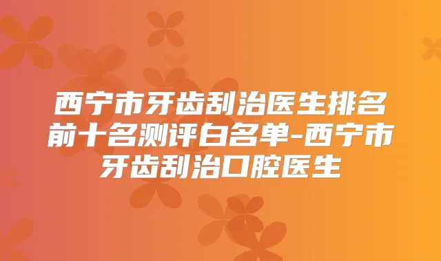 西宁市牙齿刮治医生排名前十名测评白名单-西宁市牙齿刮治口腔医生