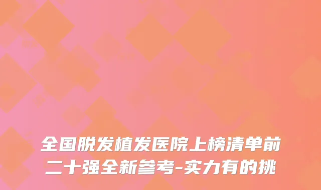 全国脱发植发医院上榜清单前二十强全新参考-实力有的挑
