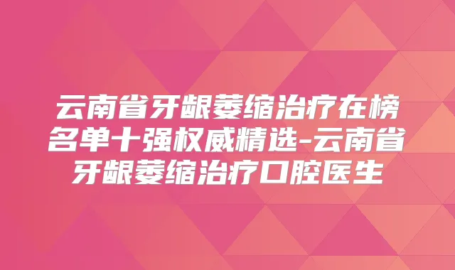 云南省牙龈萎缩在榜名单十强精选-云南省牙龈萎缩口腔医生