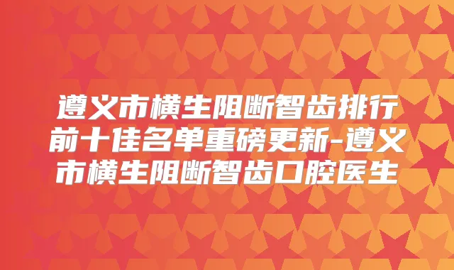 遵义市横生阻断智齿排行前十佳名单重磅更新-遵义市横生阻断智齿口腔医生