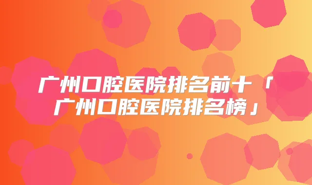 广州口腔医院排名前十「广州口腔医院排名榜」