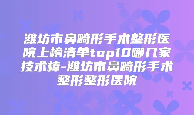 潍坊市鼻畸形手术整形医院上榜清单top10哪几家技术棒-潍坊市鼻畸形手术整形整形医院