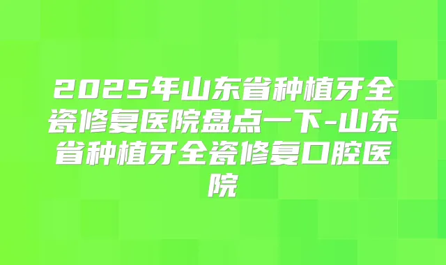 2025年山东省种植牙全瓷修复医院盘点一下-山东省种植牙全瓷修复口腔医院