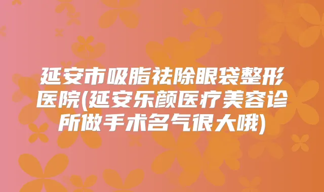 延安市吸脂祛除眼袋整形医院(延安乐颜医疗美容诊所做手术名气很大哦)