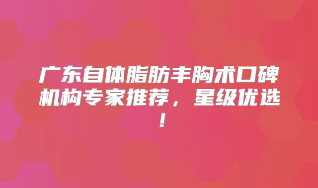 广东自体脂肪丰胸术口碑机构专家推荐，星级优选！