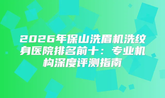 2026年保山洗眉机洗纹身医院排名前十：专业机构深度评测指南