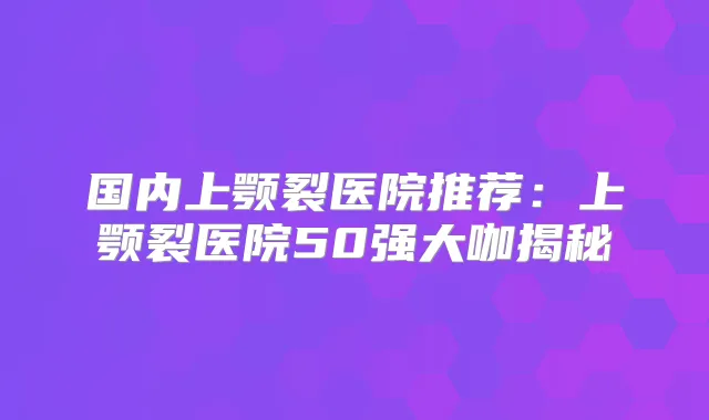 国内上颚裂医院推荐：上颚裂医院50强大咖揭秘