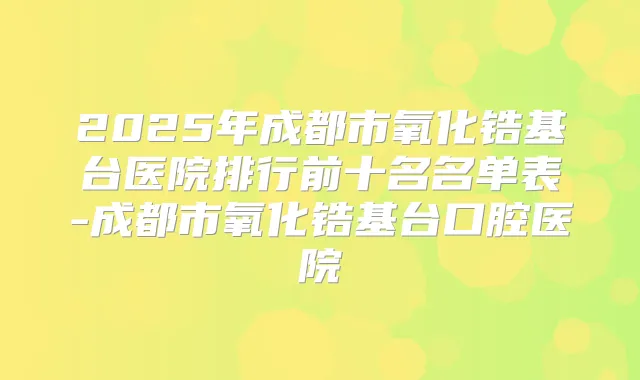 2025年成都市氧化锆基台医院排行前十名名单表-成都市氧化锆基台口腔医院