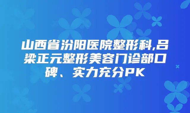 山西省汾阳医院整形科,吕梁正元整形美容门诊部口碑、实力充分PK