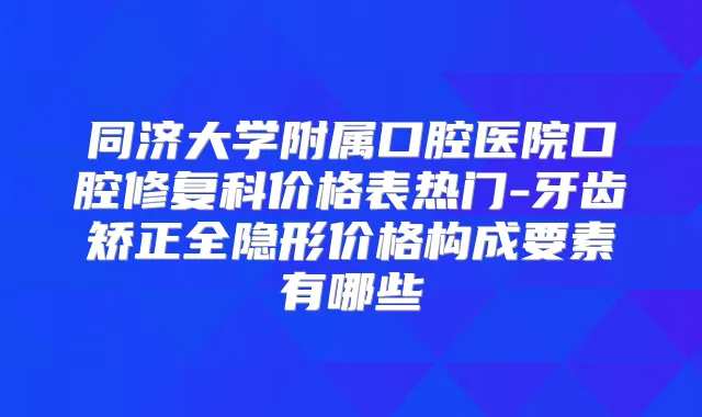 同济大学附属口腔医院口腔修复科价格表热门-牙齿矫正全隐形价格构成要素有哪些