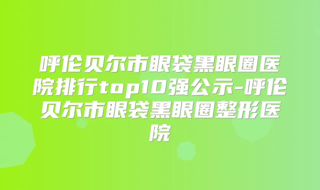 呼伦贝尔市眼袋黑眼圈医院排行top10强公示-呼伦贝尔市眼袋黑眼圈整形医院