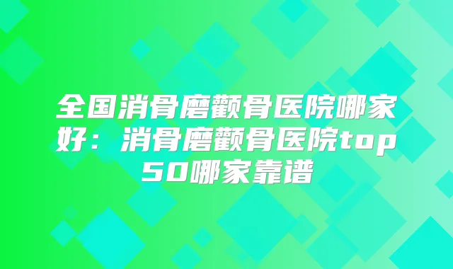 全国消骨磨颧骨医院哪家好：消骨磨颧骨医院top50哪家靠谱