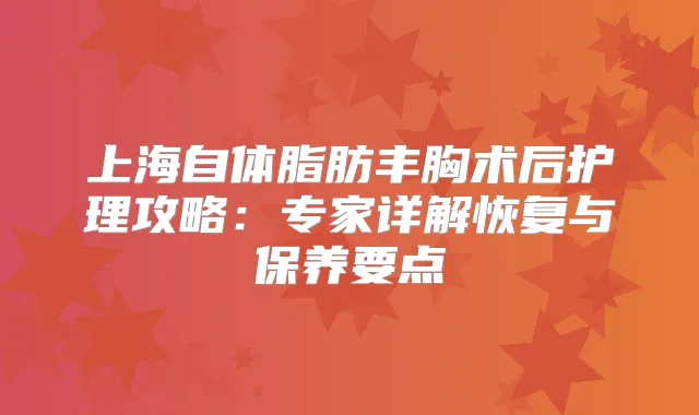 上海自体脂肪丰胸术后护理攻略：专家详解恢复与保养要点