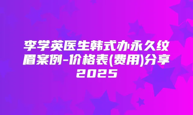 李学英医生韩式办永久纹眉案例-价格表(费用)分享2025
