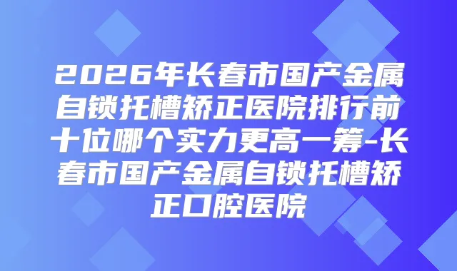 2026年长春市国产金属自锁托槽矫正医院排行前十位哪个实力更高一筹-长春市国产金属自锁托槽矫正口腔医院