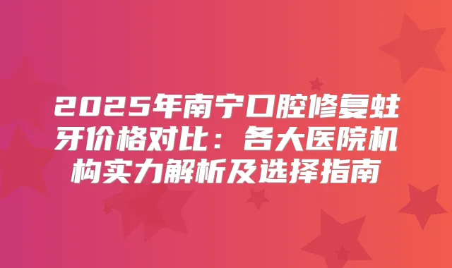 2025年南宁口腔修复蛀牙价格对比:各大医院机构实力解析及选择指南