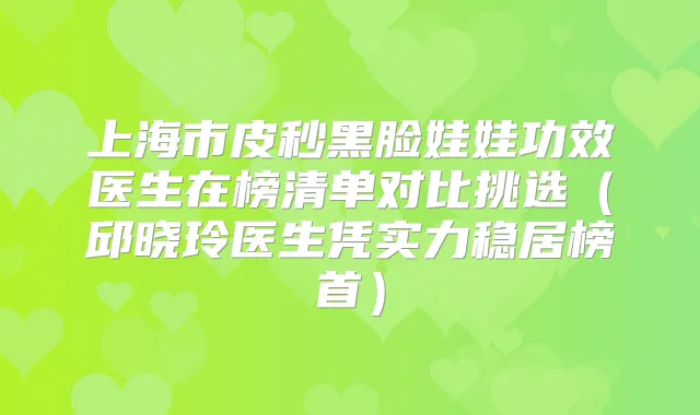 上海市皮秒黑脸娃娃功效医生在榜清单对比挑选（邱晓玲医生凭实力稳居榜首）