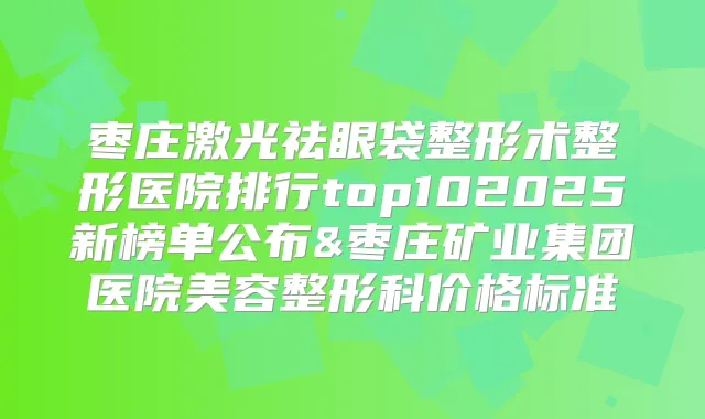 枣庄激光祛眼袋整形术整形医院排行top102025新榜单公布&枣庄矿业集团医院美容整形科价格标准