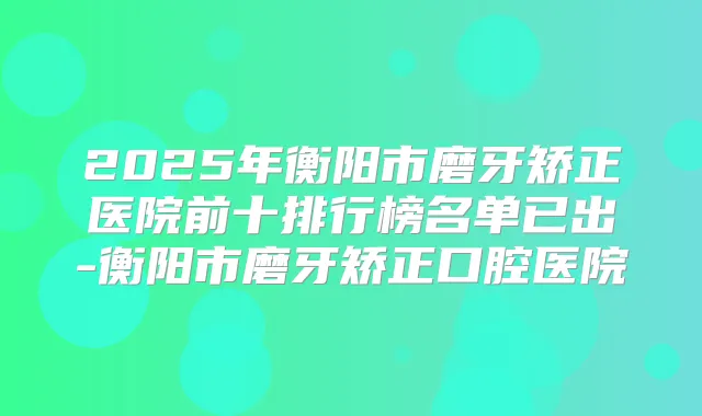 2025年衡阳市磨牙矫正医院前十排行榜名单已出-衡阳市磨牙矫正口腔医院