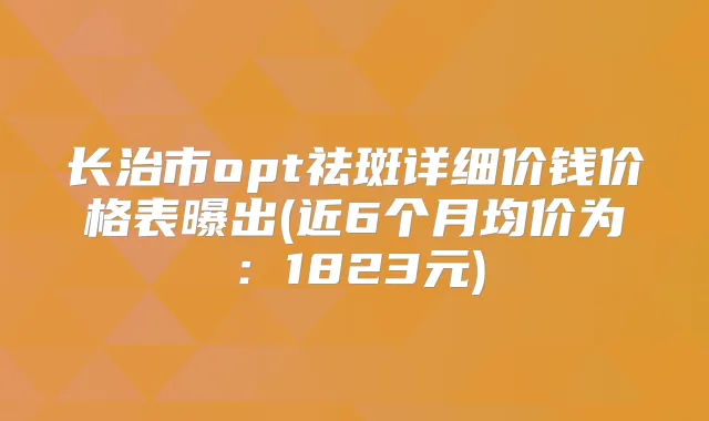 长治市opt祛斑详细价钱价格表曝出(近6个月均价为:1823元)