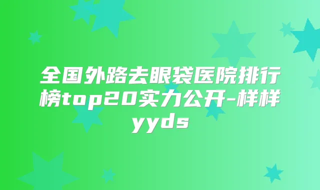 全国外路去眼袋医院排行榜top20实力公开-样样yyds