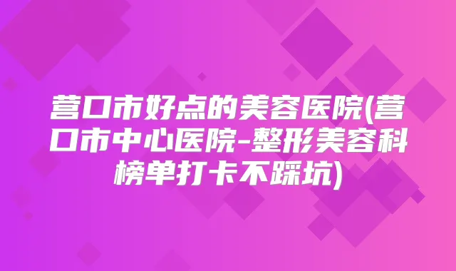 营口市好点的美容医院(营口市中心医院-整形美容科榜单打卡不踩坑)