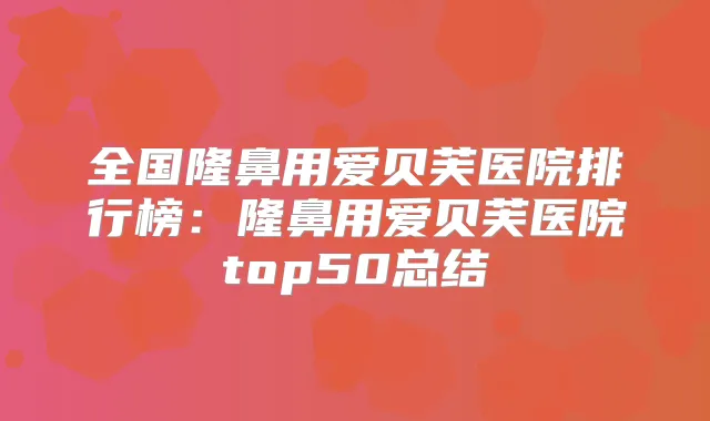 全国隆鼻用爱贝芙医院排行榜：隆鼻用爱贝芙医院top50总结