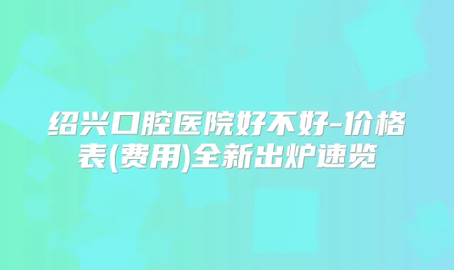 绍兴口腔医院好不好-价格表(费用)全新出炉速览