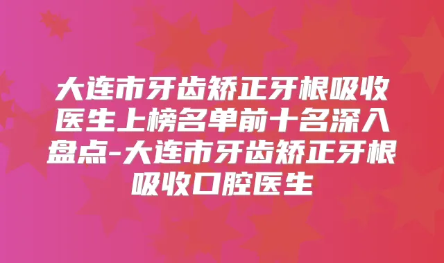 大连市牙齿矫正牙根吸收医生上榜名单前十名深入盘点-大连市牙齿矫正牙根吸收口腔医生