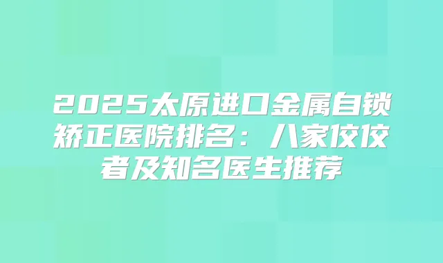 2025太原进口金属自锁矫正医院排名:八家佼佼者及知名医生推荐