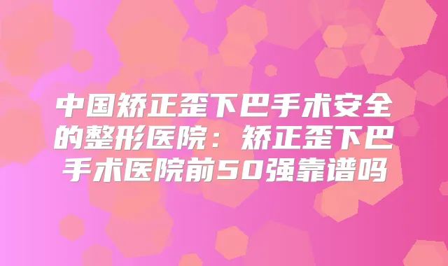中国矫正歪下巴手术安全的整形医院：矫正歪下巴手术医院前50强靠谱吗