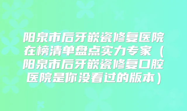 阳泉市后牙嵌瓷修复医院在榜清单盘点实力专家(阳泉市后牙嵌瓷修复口腔医院是你没看过的版本)