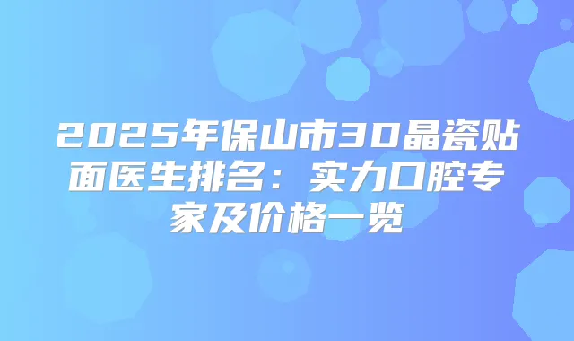 2025年保山市3D晶瓷贴面医生排名：实力口腔专家及价格一览
