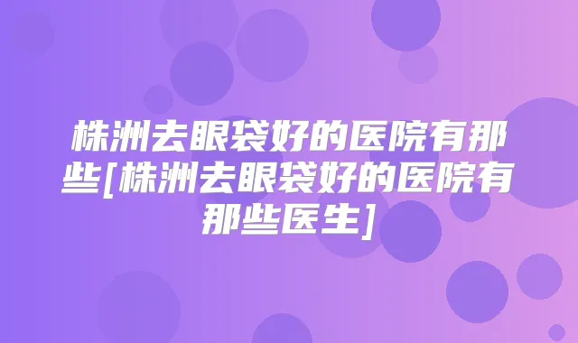 株洲去眼袋好的医院有那些[株洲去眼袋好的医院有那些医生]