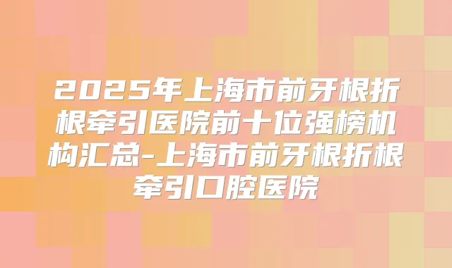 2025年上海市前牙根折根牵引医院前十位强榜机构汇总-上海市前牙根折根牵引口腔医院