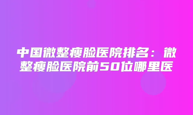 中国微整瘦脸医院排名:微整瘦脸医院前50位哪里医