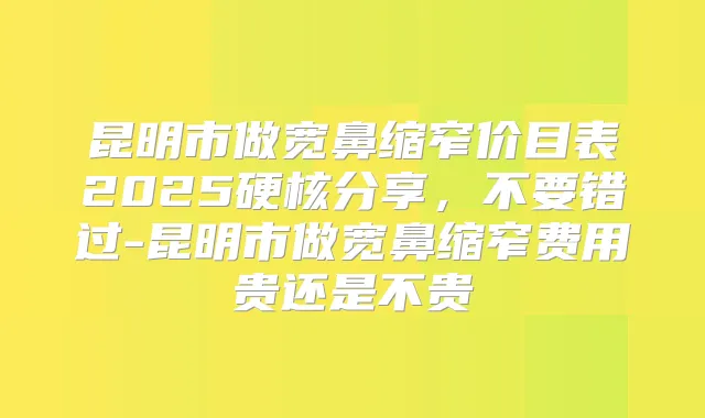 昆明市做宽鼻缩窄价目表2025硬核分享，不要错过-昆明市做宽鼻缩窄费用贵还是不贵