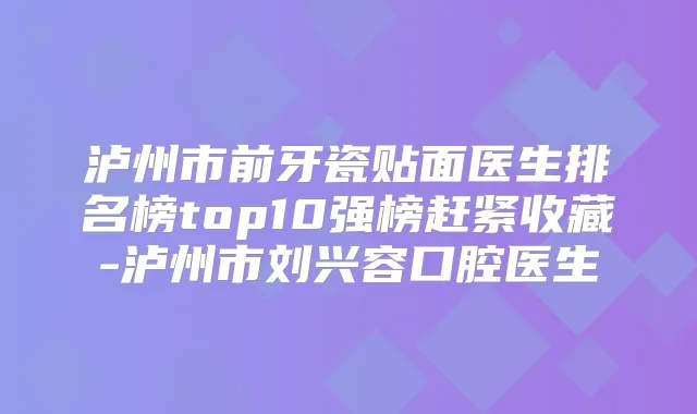 泸州市前牙瓷贴面医生排名榜top10强榜赶紧收藏-泸州市刘兴容口腔医生