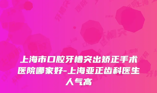 上海市口腔牙槽突出矫正手术医院哪家好-上海亚正齿科医生人气高