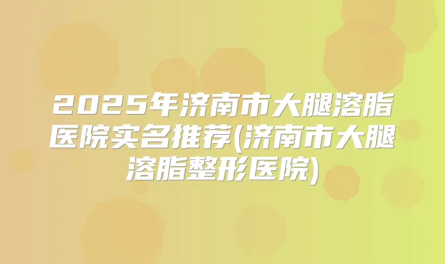 2025年济南市大腿溶脂医院实名推荐(济南市大腿溶脂整形医院)