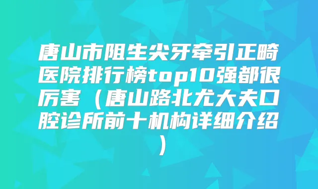 唐山市阻生尖牙牵引正畸医院排行榜top10强都很厉害（唐山路北尤大夫口腔诊所前十机构详细介绍）
