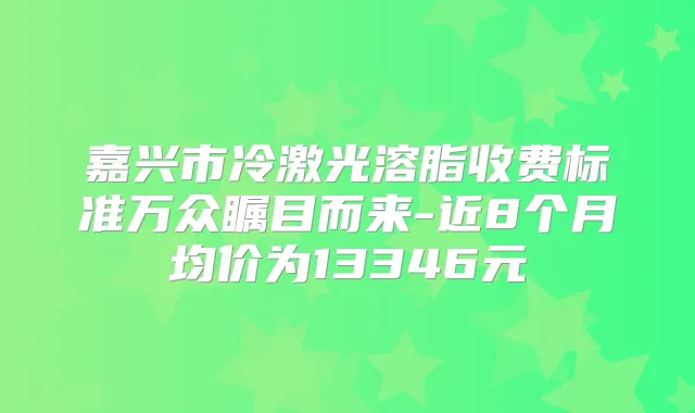 嘉兴市冷激光溶脂收费标准万众瞩目而来-近8个月均价为13346元