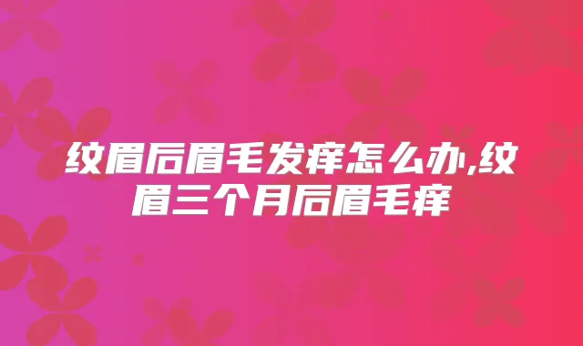 纹眉后眉毛发痒怎么办,纹眉三个月后眉毛痒
