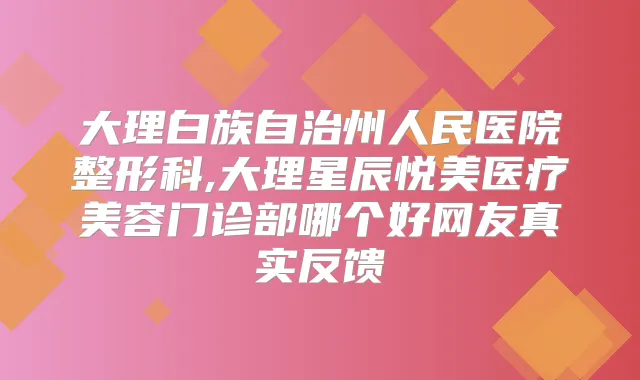 大理白族自治州人民医院整形科,大理星辰悦美医疗美容门诊部哪个好网友真实反馈